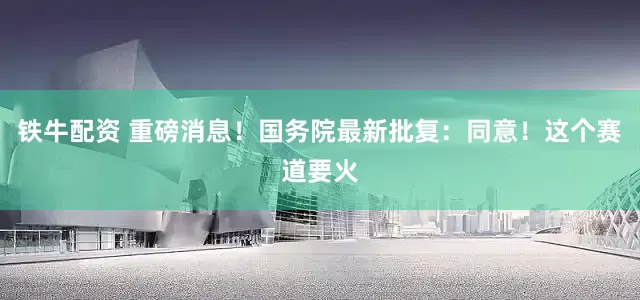 铁牛配资 重磅消息！国务院最新批复：同意！这个赛道要火