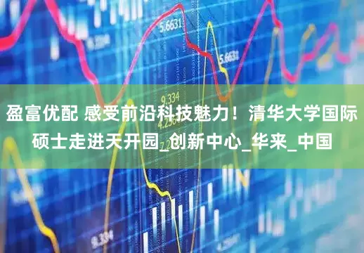 盈富优配 感受前沿科技魅力！清华大学国际硕士走进天开园_创新中心_华来_中国