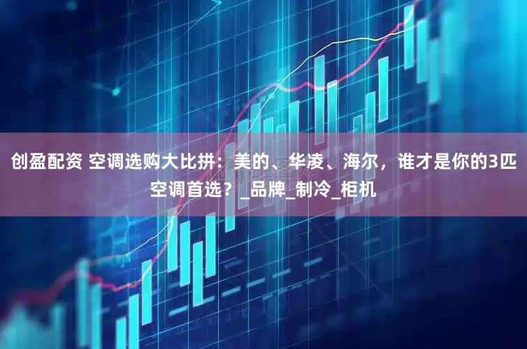 创盈配资 空调选购大比拼：美的、华凌、海尔，谁才是你的3匹空调首选？_品牌_制冷_柜机