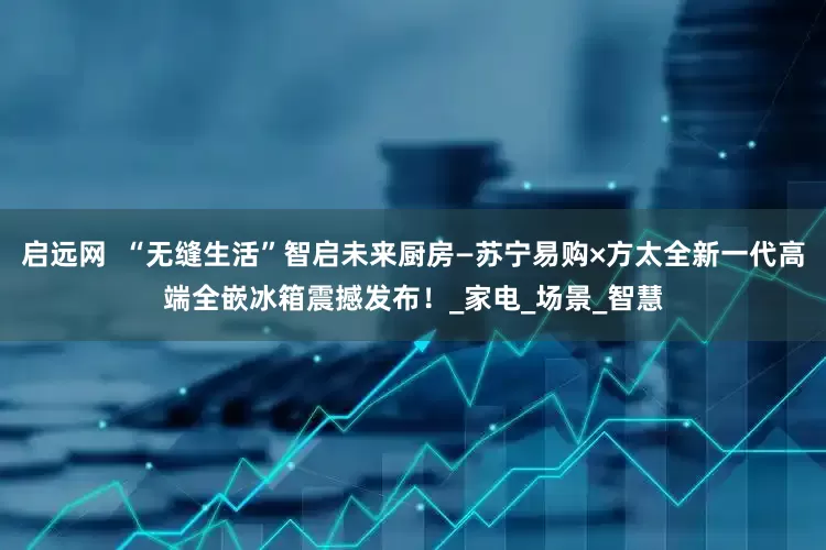 启远网  “无缝生活”智启未来厨房—苏宁易购×方太全新一代高端全嵌冰箱震撼发布！_家电_场景_智慧