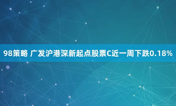 98策略 广发沪港深新起点股票C近一周下跌0.18%