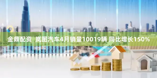 金鼎配资  岚图汽车4月销量10019辆 同比增长150%