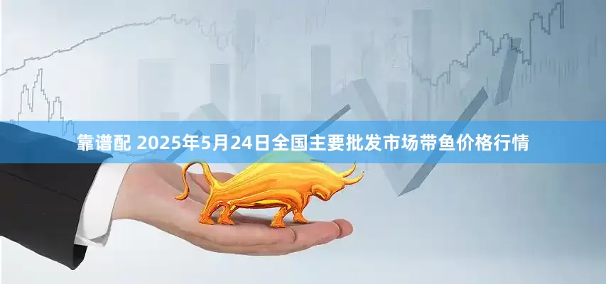 靠谱配 2025年5月24日全国主要批发市场带鱼价格行情
