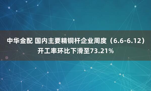 中华金配 国内主要精铜杆企业周度（6.6-6.12）开工率环比下滑至73.21%
