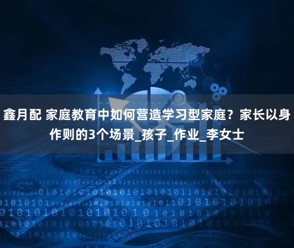 鑫月配 家庭教育中如何营造学习型家庭？家长以身作则的3个场景_孩子_作业_李女士