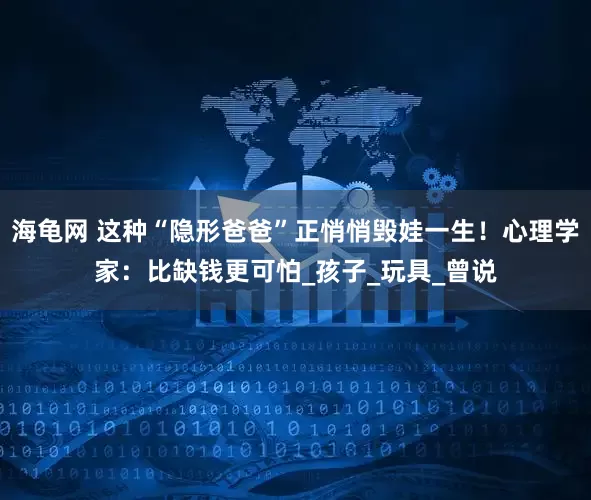 海龟网 这种“隐形爸爸”正悄悄毁娃一生！心理学家：比缺钱更可怕_孩子_玩具_曾说