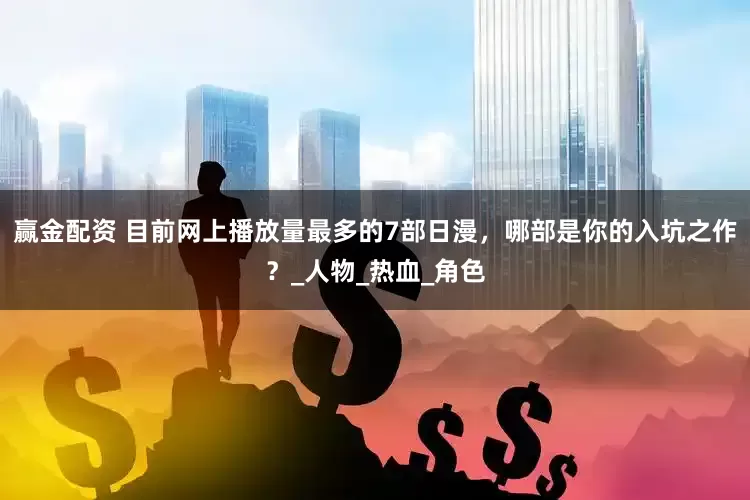 赢金配资 目前网上播放量最多的7部日漫，哪部是你的入坑之作？_人物_热血_角色