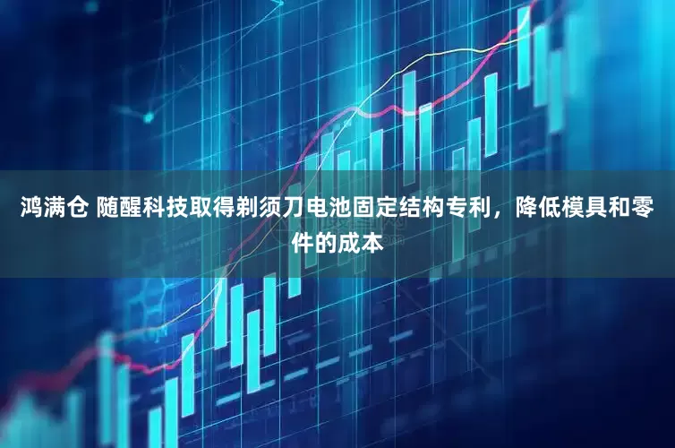 鸿满仓 随醒科技取得剃须刀电池固定结构专利，降低模具和零件的成本