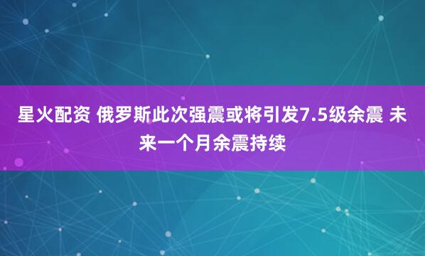 星火配资 俄罗斯此次强震或将引发7.5级余震 未来一个月余震持续