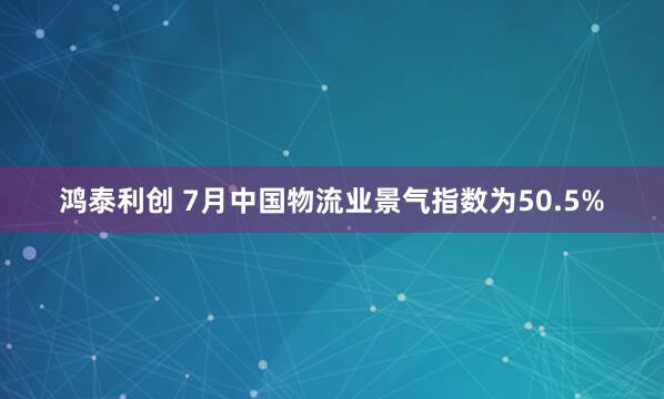 鸿泰利创 7月中国物流业景气指数为50.5%