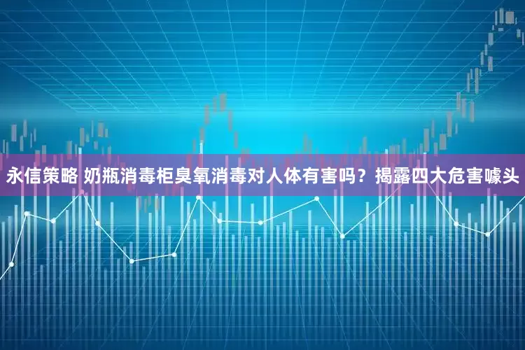 永信策略 奶瓶消毒柜臭氧消毒对人体有害吗？揭露四大危害噱头
