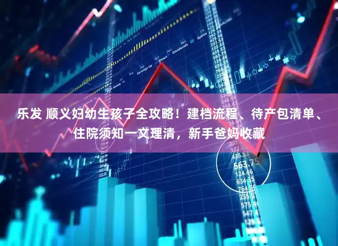 乐发 顺义妇幼生孩子全攻略！建档流程、待产包清单、住院须知一文理清，新手爸妈收藏