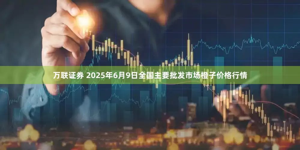 万联证券 2025年6月9日全国主要批发市场橙子价格行情