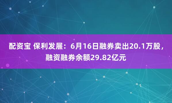 配资宝 保利发展：6月16日融券卖出20.1万股，融资融券余额29.82亿元