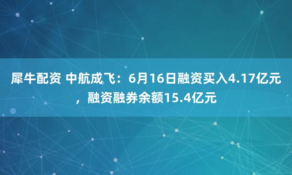 犀牛配资 中航成飞：6月16日融资买入4.17亿元，融资融券余额15.4亿元