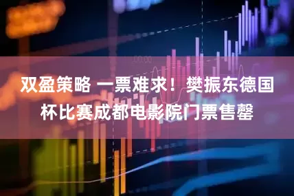 双盈策略 一票难求！樊振东德国杯比赛成都电影院门票售罄