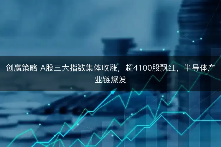 创赢策略 A股三大指数集体收涨，超4100股飘红，半导体产业链爆发